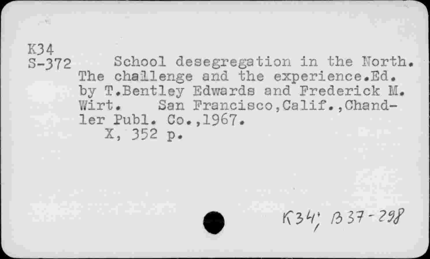 ﻿K34
3-372 School desegregation in the North. The challenge and the experience.Ed. hy T.Bentley Edwards and Frederick M. Wirt. San Francisco,Calif. ,Chandler Publ. Co.,1967.
X, 352 p.
/3 37'??/